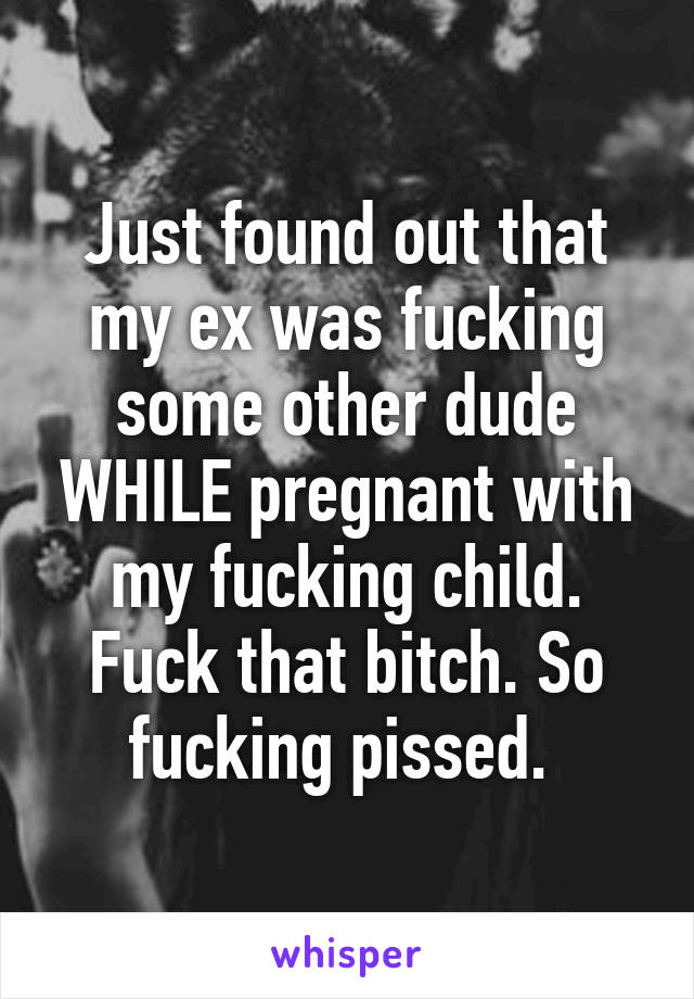 Just found out that my ex was fucking some other dude WHILE pregnant with my fucking child. Fuck that bitch. So fucking pissed. 