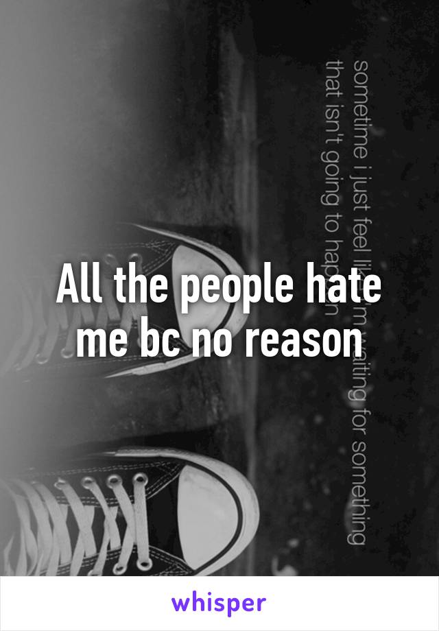 All the people hate me bc no reason