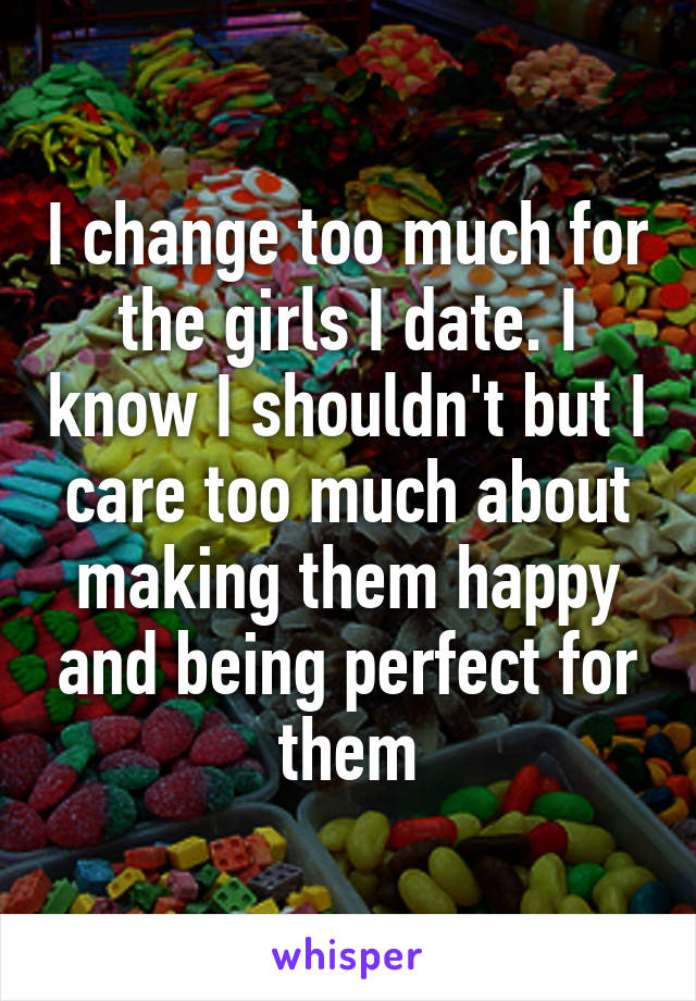 I change too much for the girls I date. I know I shouldn't but I care too much about making them happy and being perfect for them