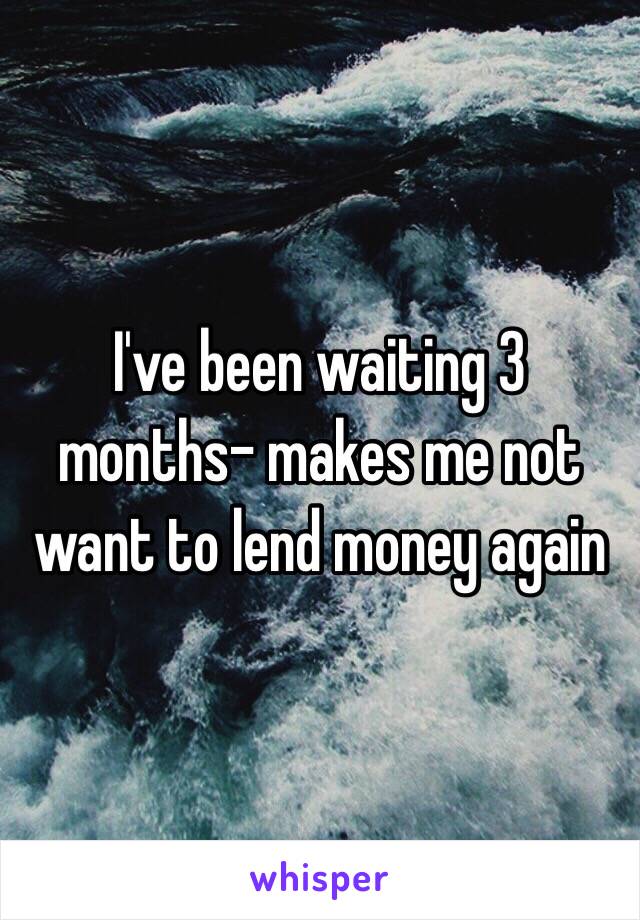 I've been waiting 3 months- makes me not want to lend money again