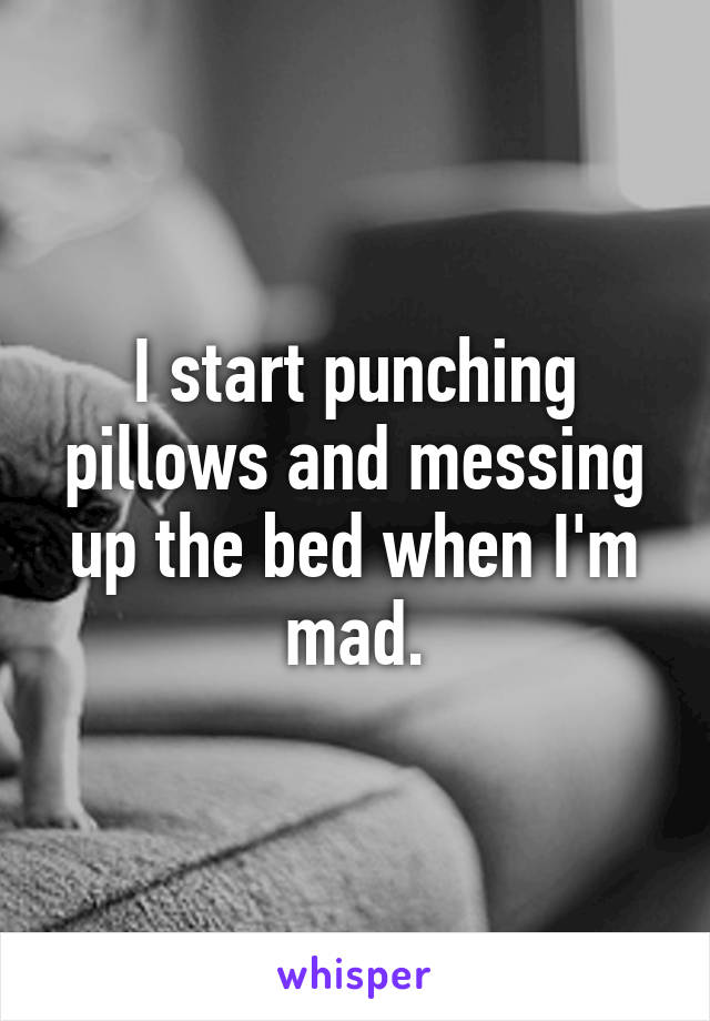 I start punching pillows and messing up the bed when I'm mad.