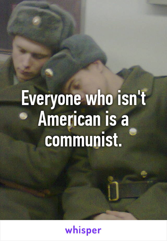 Everyone who isn't American is a communist.