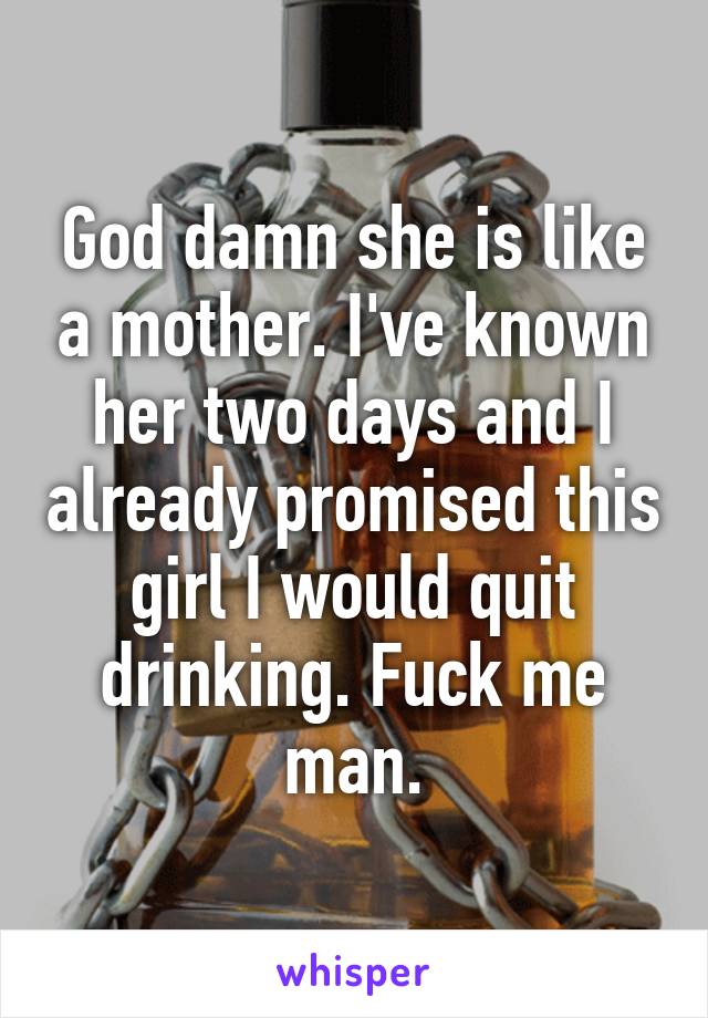 God damn she is like a mother. I've known her two days and I already promised this girl I would quit drinking. Fuck me man.