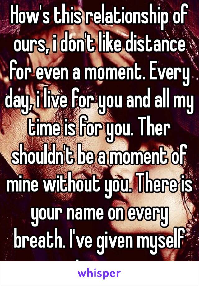 How's this relationship of ours, i don't like distance for even a moment. Every day, i live for you and all my time is for you. Ther shouldn't be a moment of mine without you. There is your name on every breath. I've given myself to you.