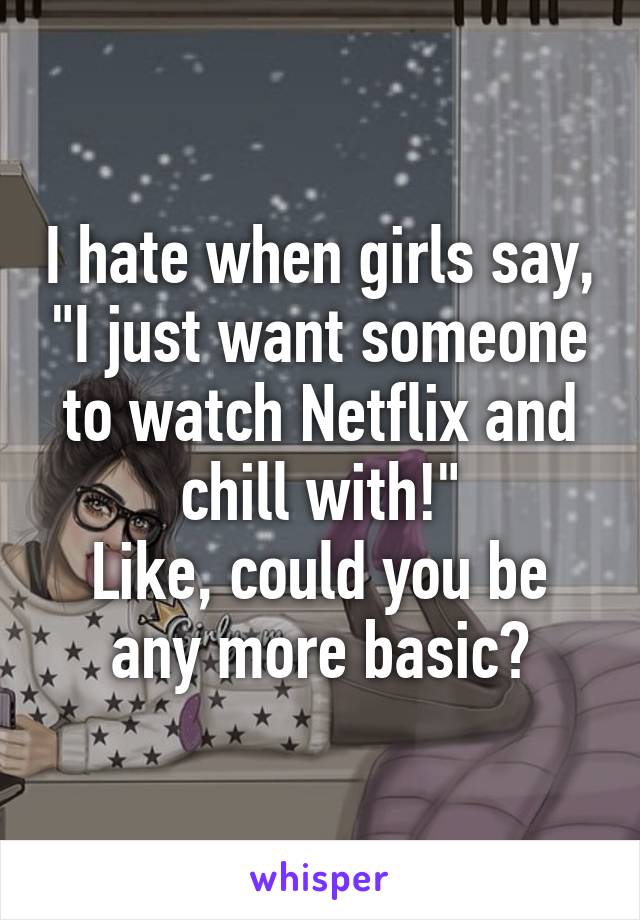 I hate when girls say, "I just want someone to watch Netflix and chill with!"
Like, could you be any more basic?