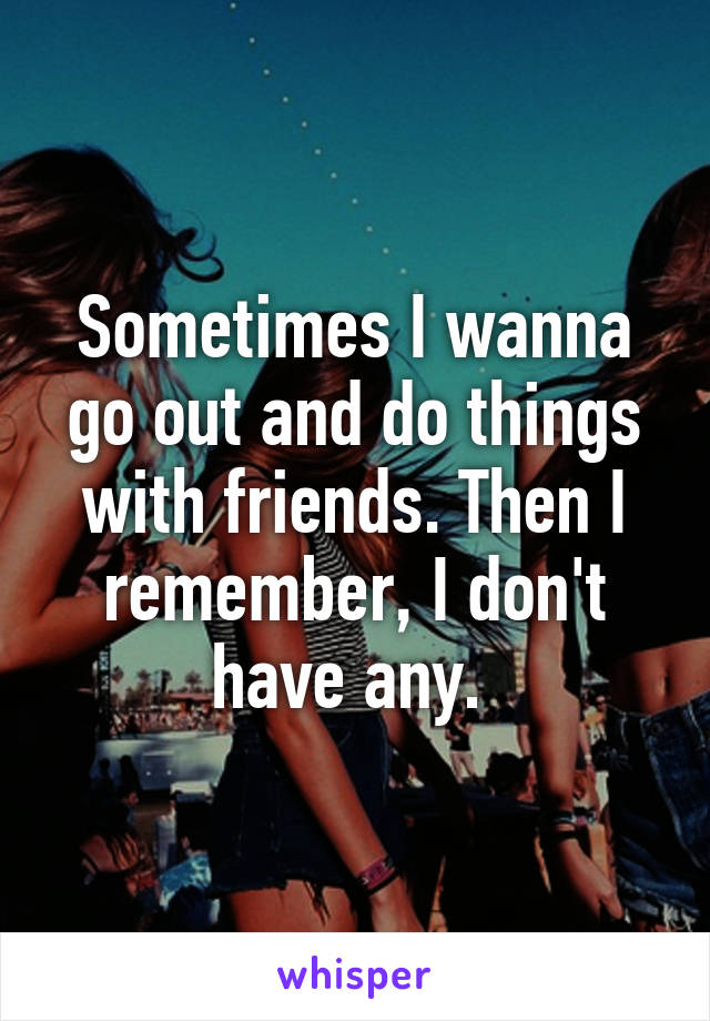 Sometimes I wanna go out and do things with friends. Then I remember, I don't have any. 