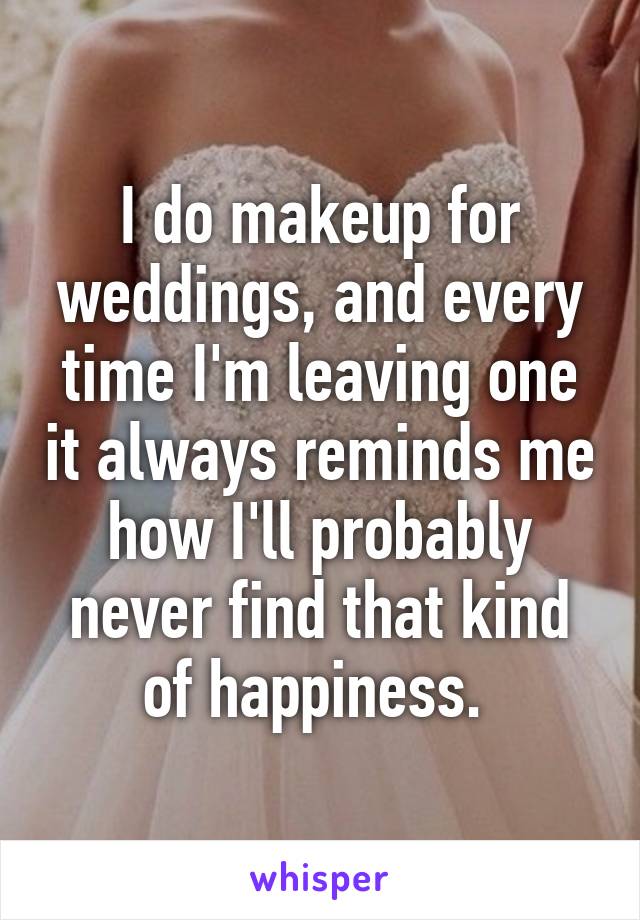 I do makeup for weddings, and every time I'm leaving one it always reminds me how I'll probably never find that kind of happiness. 