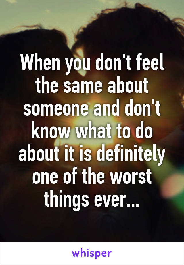 When you don't feel the same about someone and don't know what to do about it is definitely one of the worst things ever...