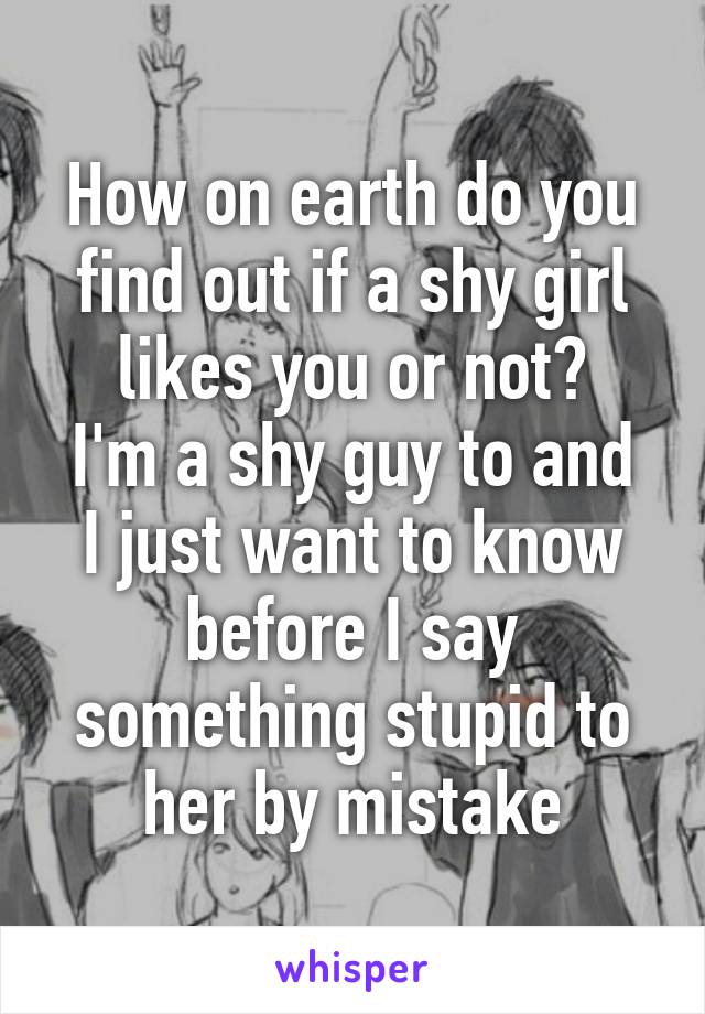 How on earth do you find out if a shy girl likes you or not?
I'm a shy guy to and I just want to know before I say something stupid to her by mistake