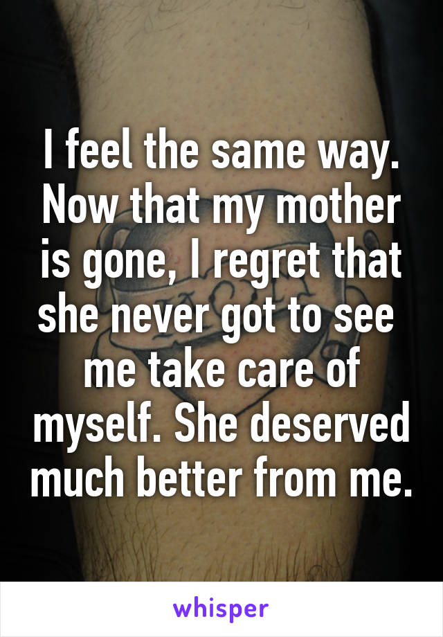 I feel the same way. Now that my mother is gone, I regret that she never got to see  me take care of myself. She deserved much better from me.