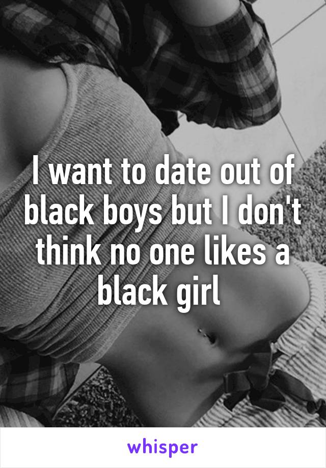 I want to date out of black boys but I don't think no one likes a black girl 