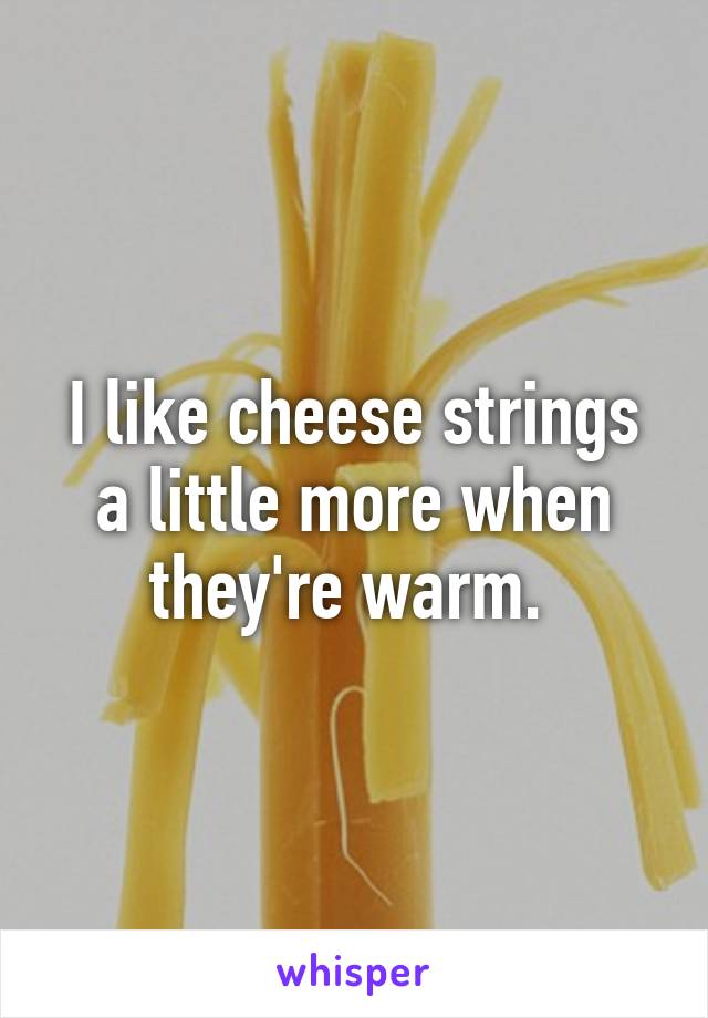 I like cheese strings a little more when they're warm. 