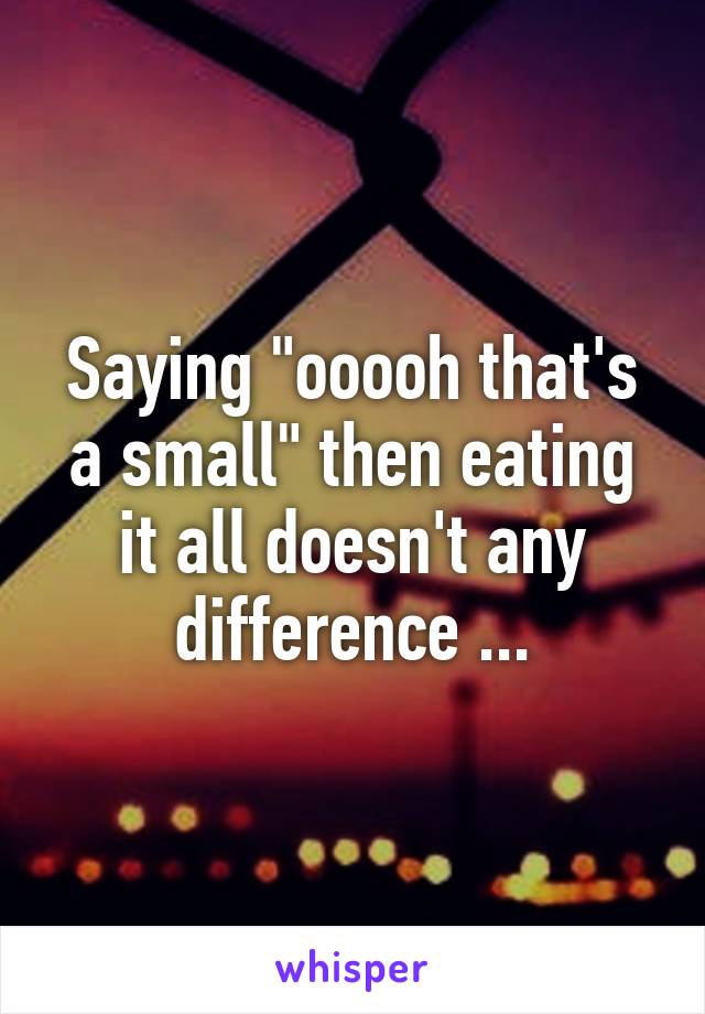 Saying "ooooh that's a small" then eating it all doesn't any difference ...