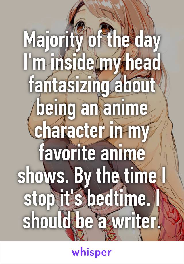 Majority of the day I'm inside my head fantasizing about being an anime character in my favorite anime shows. By the time I stop it's bedtime. I should be a writer.