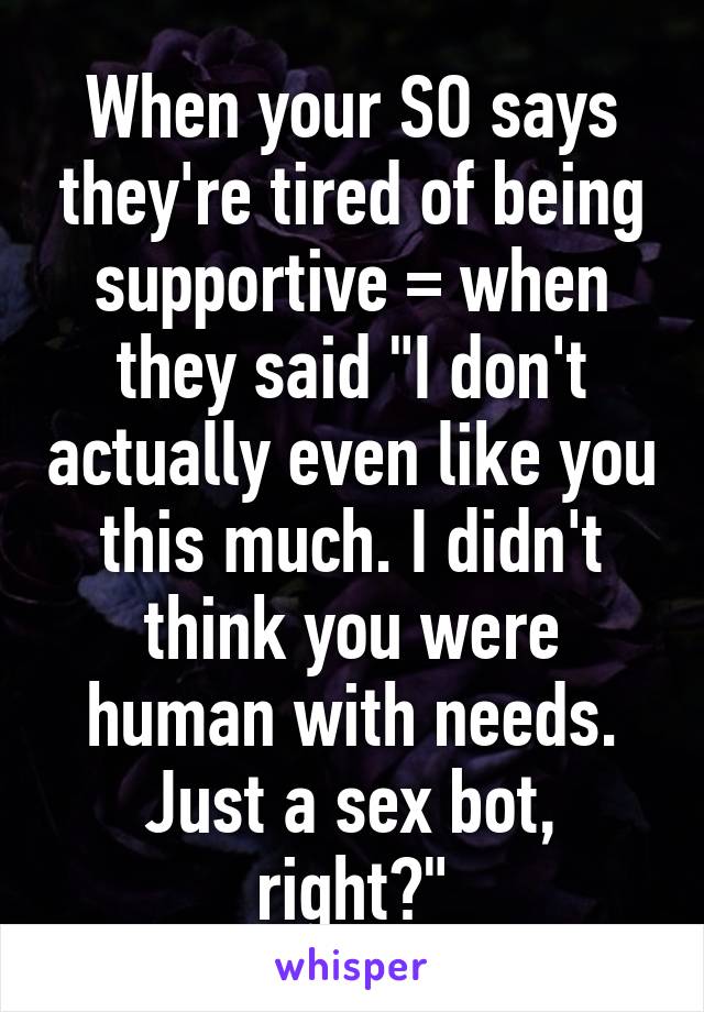 When your SO says they're tired of being supportive = when they said "I don't actually even like you this much. I didn't think you were human with needs. Just a sex bot, right?"