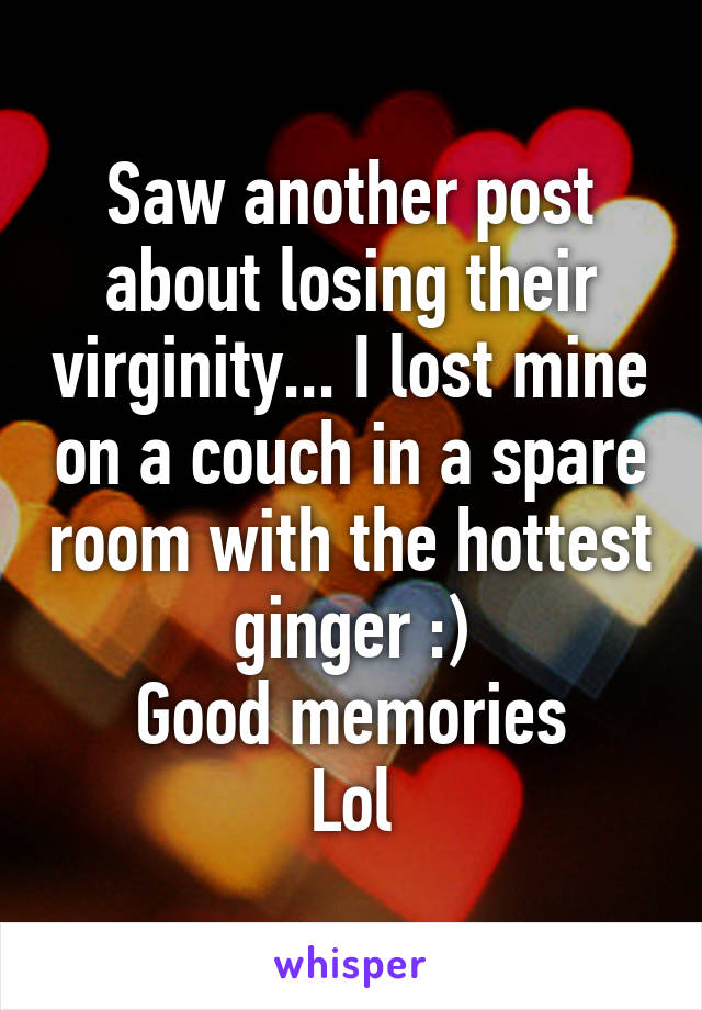 Saw another post about losing their virginity... I lost mine on a couch in a spare room with the hottest ginger :)
Good memories
Lol