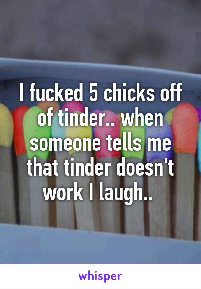 I fucked 5 chicks off of tinder.. when someone tells me that tinder doesn't work I laugh.. 