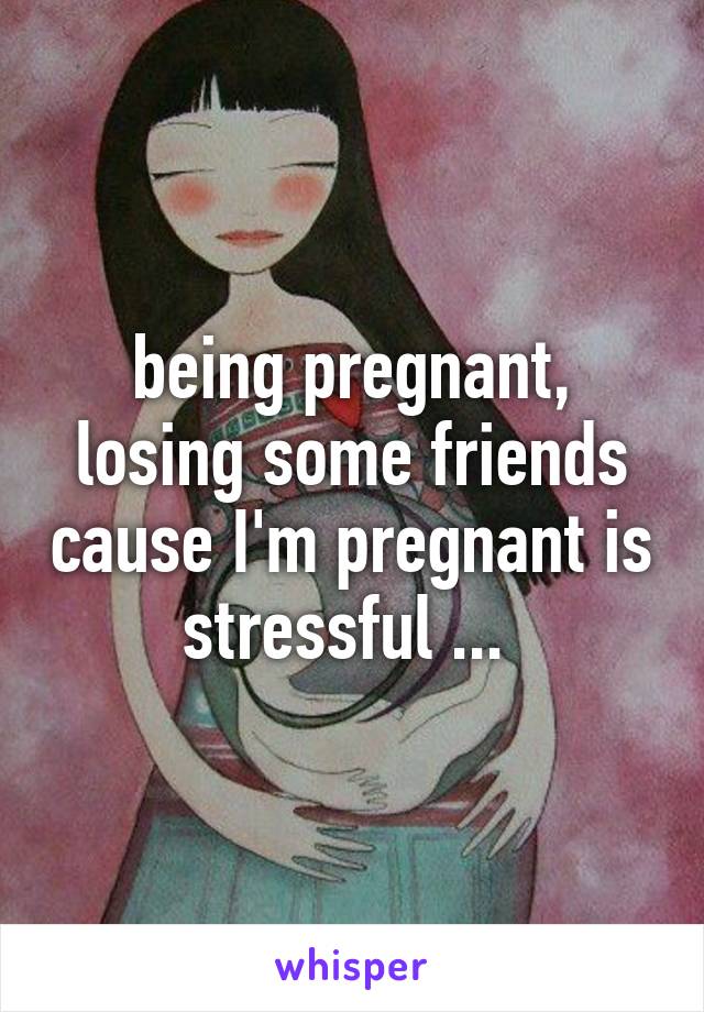 being pregnant, losing some friends cause I'm pregnant is stressful ... 