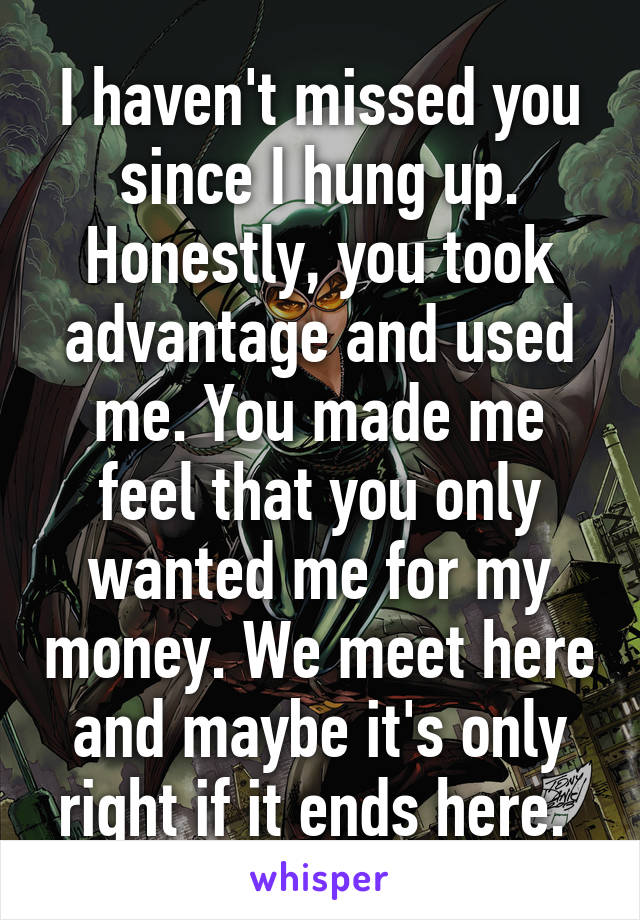 I haven't missed you since I hung up. Honestly, you took advantage and used me. You made me feel that you only wanted me for my money. We meet here and maybe it's only right if it ends here. 