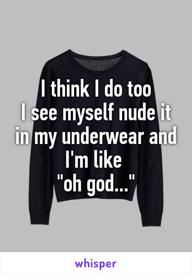 I think I do too
I see myself nude it in my underwear and I'm like 
"oh god..."