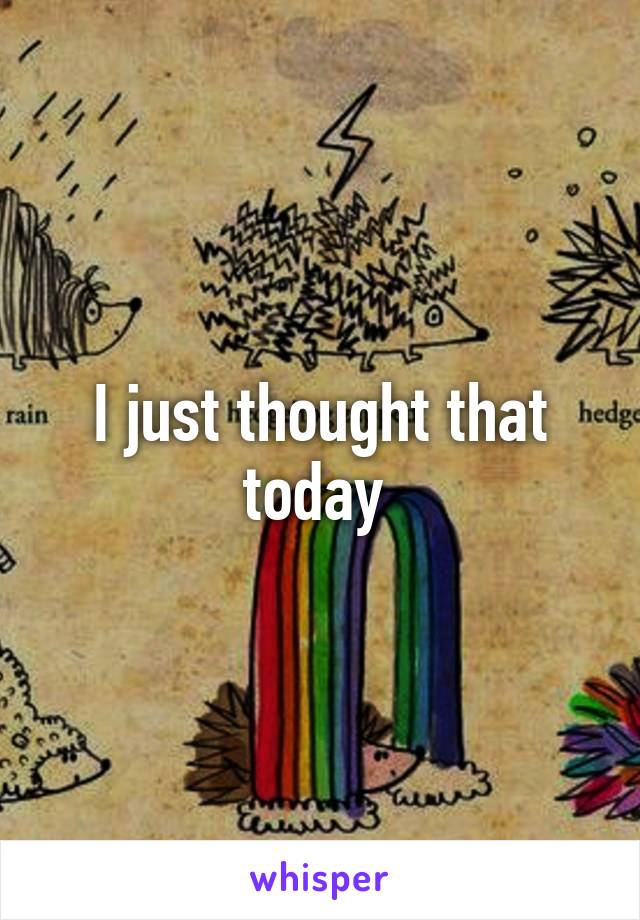 I just thought that today 