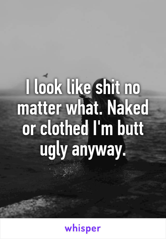 I look like shit no matter what. Naked or clothed I'm butt ugly anyway.