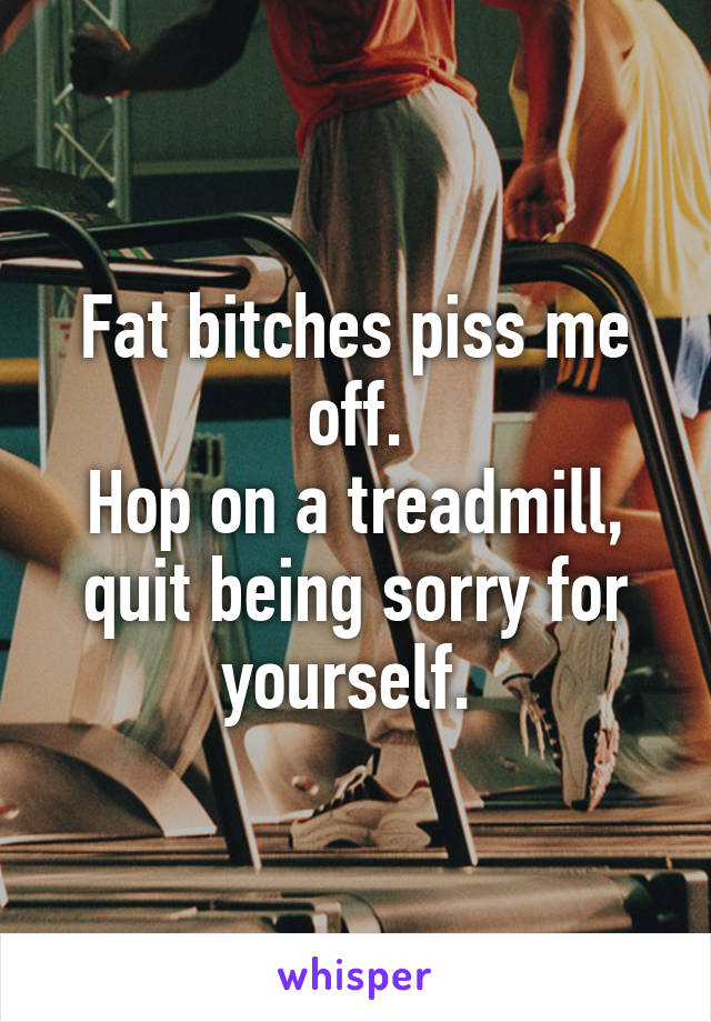 Fat bitches piss me off.
Hop on a treadmill, quit being sorry for yourself. 