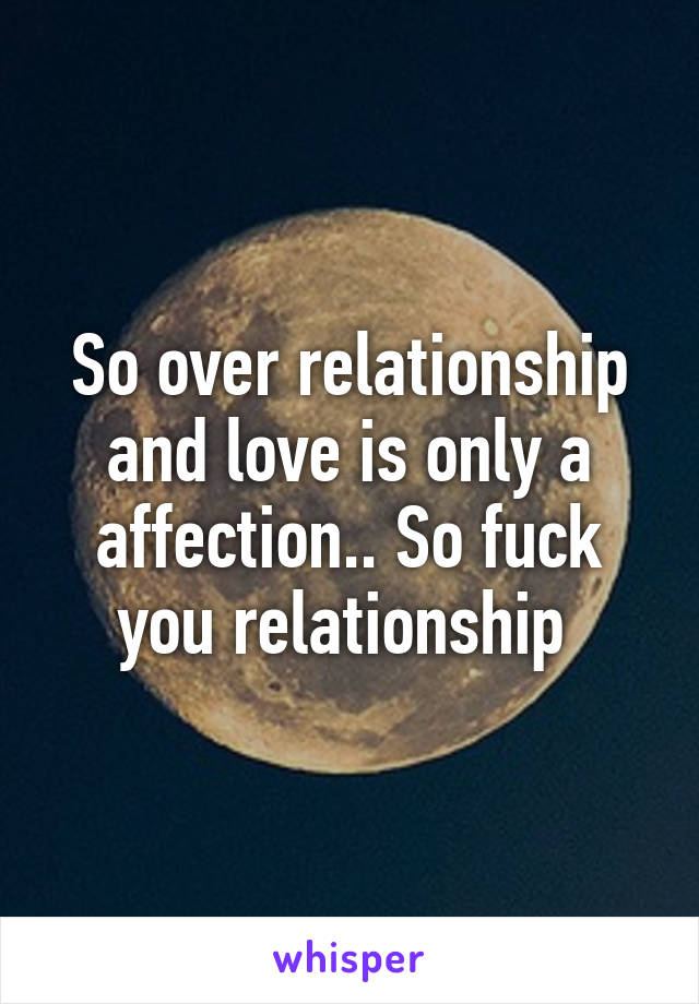 So over relationship and love is only a affection.. So fuck you relationship 