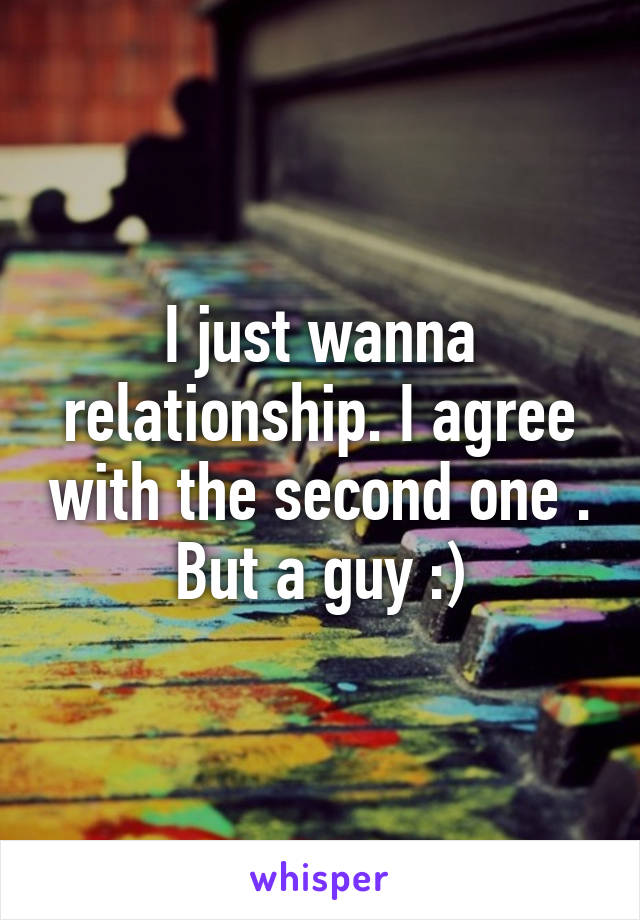 I just wanna relationship. I agree with the second one . But a guy :)