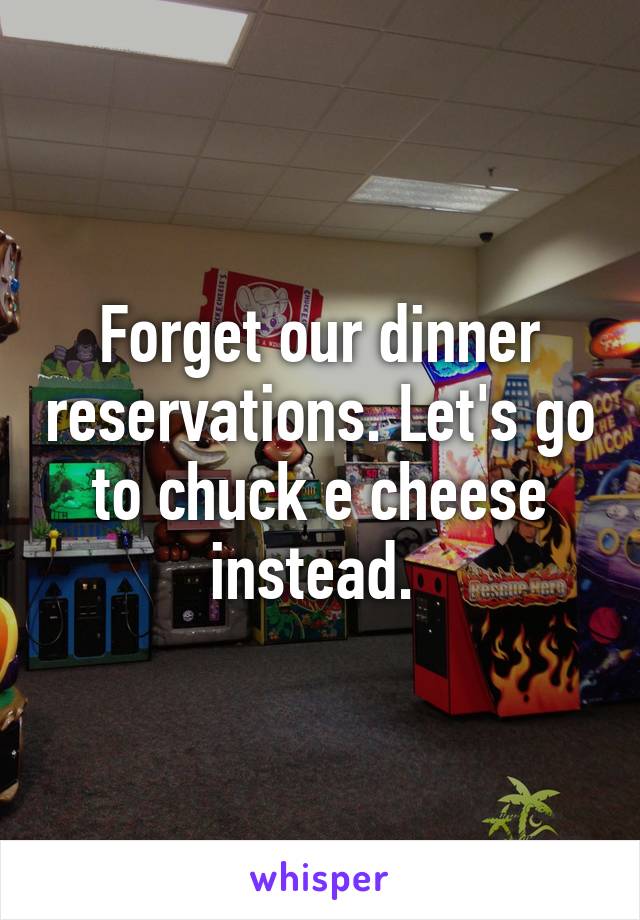 Forget our dinner reservations. Let's go to chuck e cheese instead. 