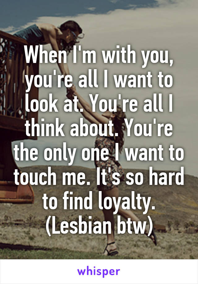 When I'm with you, you're all I want to look at. You're all I think about. You're the only one I want to touch me. It's so hard to find loyalty. (Lesbian btw)