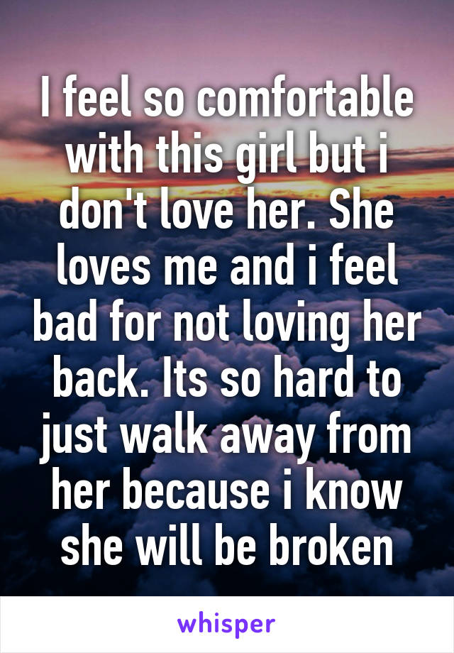 I feel so comfortable with this girl but i don't love her. She loves me and i feel bad for not loving her back. Its so hard to just walk away from her because i know she will be broken