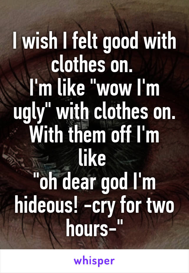 I wish I felt good with clothes on. 
I'm like "wow I'm ugly" with clothes on.
With them off I'm like 
"oh dear god I'm hideous! -cry for two hours-"