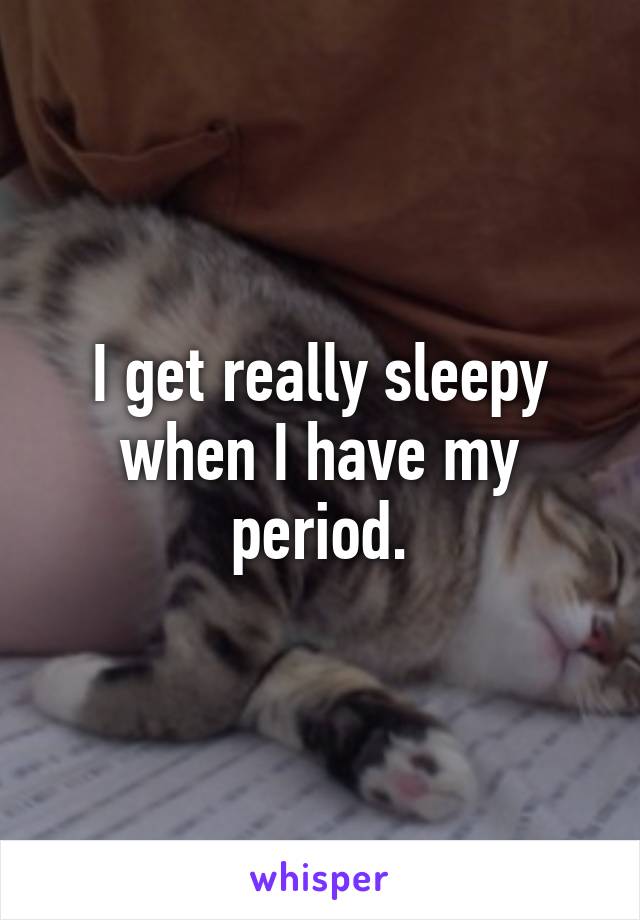 I get really sleepy when I have my period.