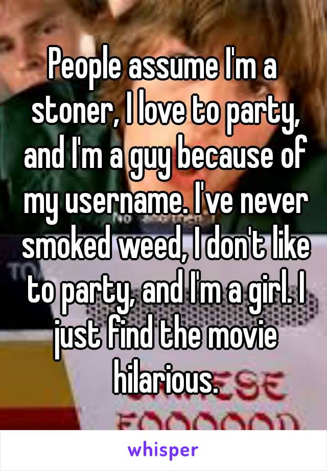 People assume I'm a stoner, I love to party, and I'm a guy because of my username. I've never smoked weed, I don't like to party, and I'm a girl. I just find the movie hilarious.