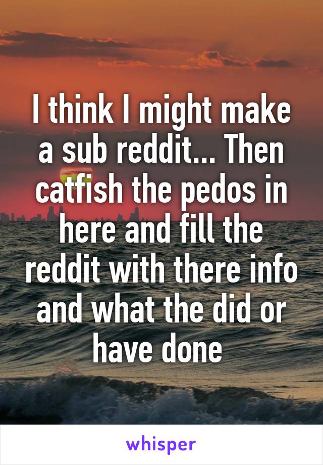 I think I might make a sub reddit... Then catfish the pedos in here and fill the reddit with there info and what the did or have done 