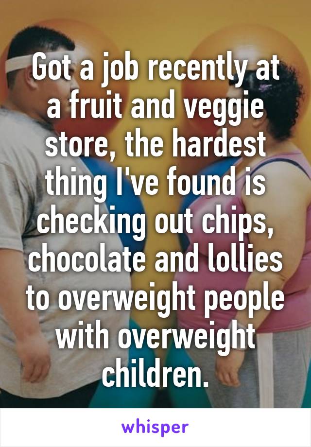 Got a job recently at a fruit and veggie store, the hardest thing I've found is checking out chips, chocolate and lollies to overweight people with overweight children.