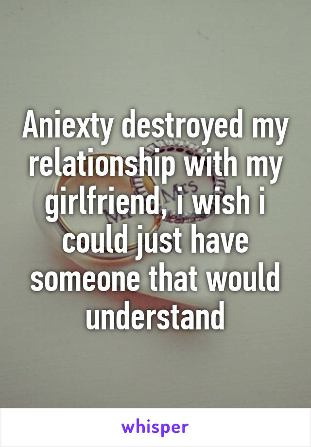 Aniexty destroyed my relationship with my girlfriend, i wish i could just have someone that would understand