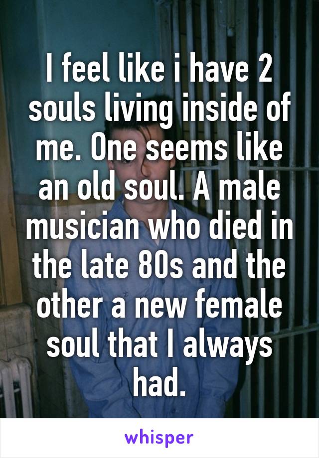 I feel like i have 2 souls living inside of me. One seems like an old soul. A male musician who died in the late 80s and the other a new female soul that I always had.