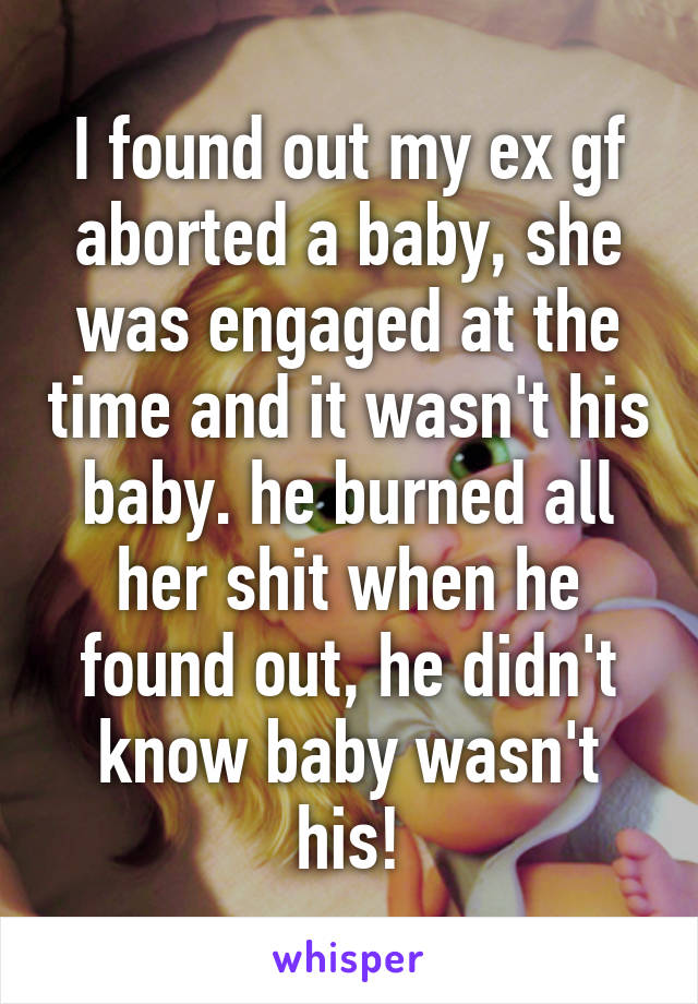 I found out my ex gf aborted a baby, she was engaged at the time and it wasn't his baby. he burned all her shit when he found out, he didn't know baby wasn't his!