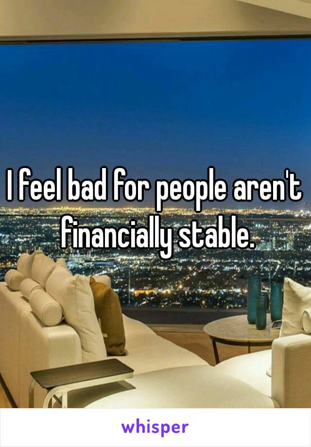 I feel bad for people aren't financially stable.