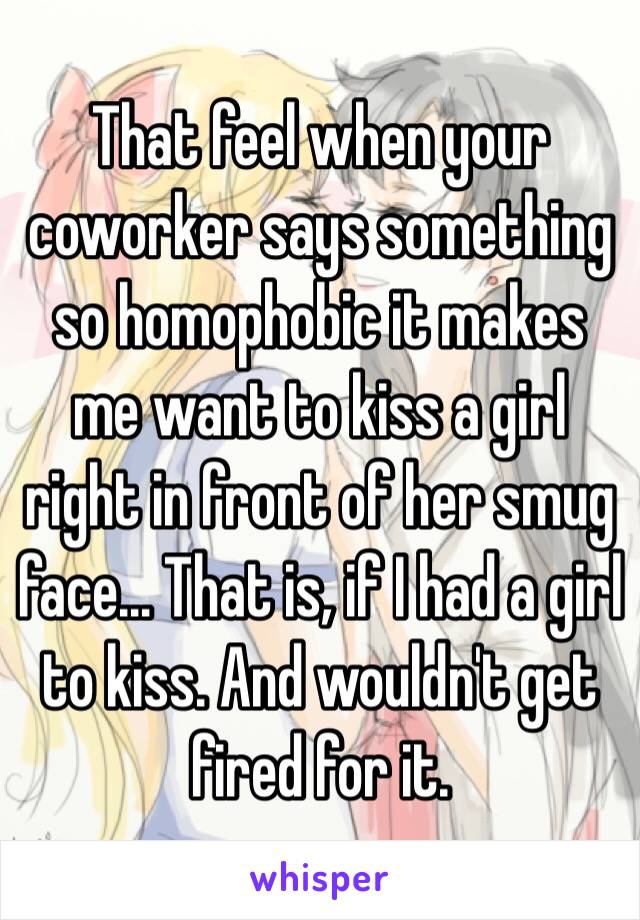 That feel when your coworker says something so homophobic it makes me want to kiss a girl right in front of her smug face... That is, if I had a girl to kiss. And wouldn't get fired for it.