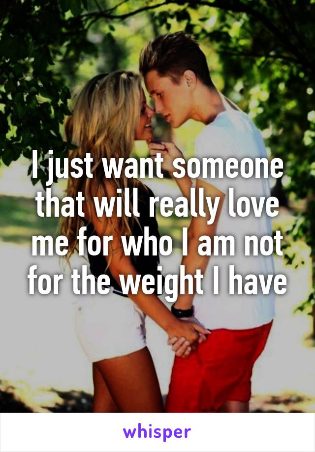 I just want someone that will really love me for who I am not for the weight I have