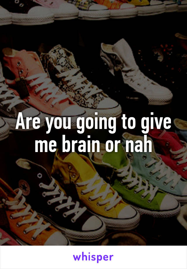 Are you going to give me brain or nah