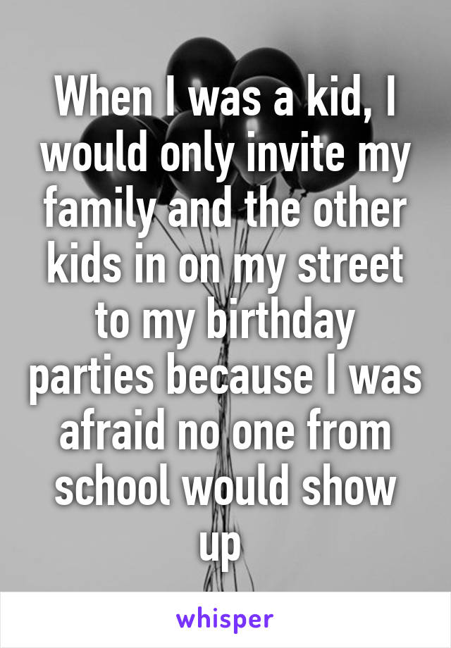 When I was a kid, I would only invite my family and the other kids in on my street to my birthday parties because I was afraid no one from school would show up 