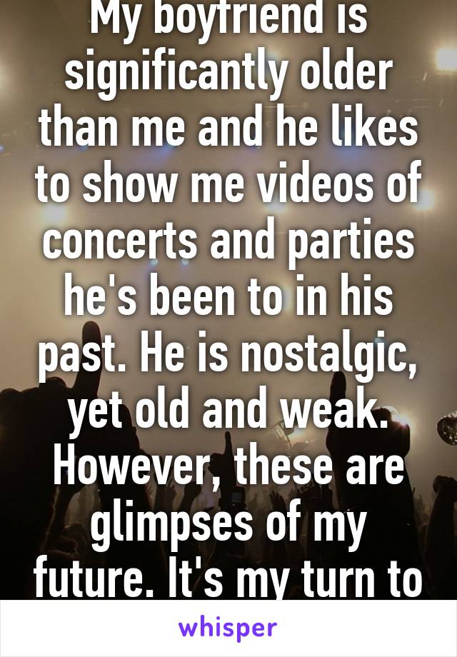 My boyfriend is significantly older than me and he likes to show me videos of concerts and parties he's been to in his past. He is nostalgic, yet old and weak. However, these are glimpses of my future. It's my turn to live.