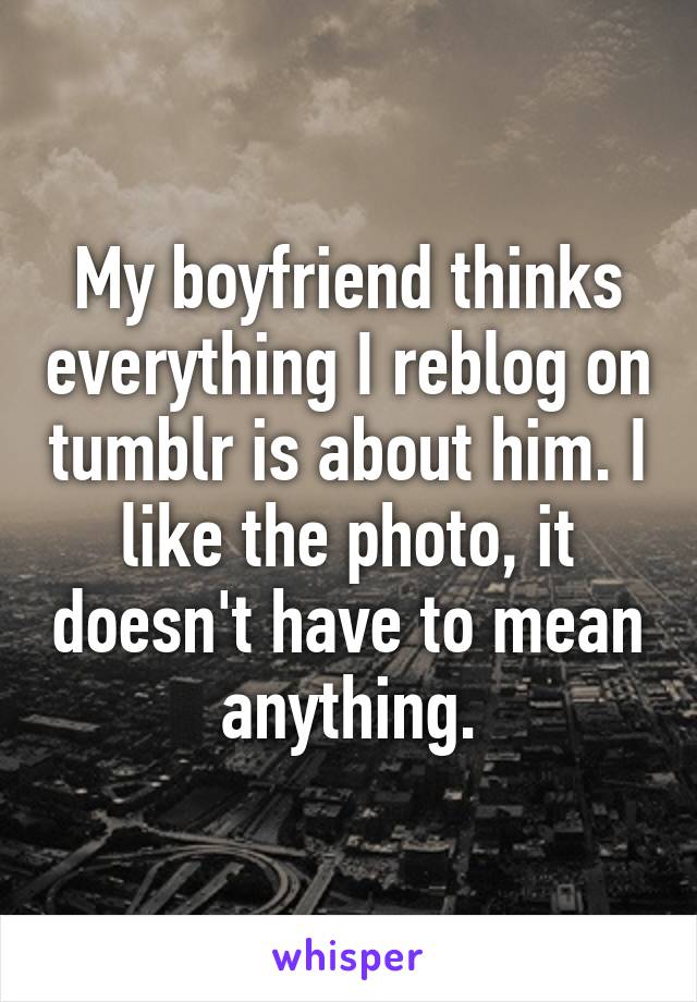 My boyfriend thinks everything I reblog on tumblr is about him. I like the photo, it doesn't have to mean anything.