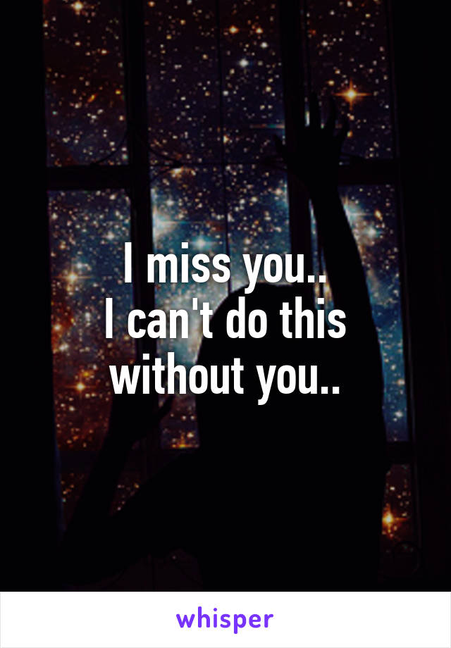 I miss you..
I can't do this without you..