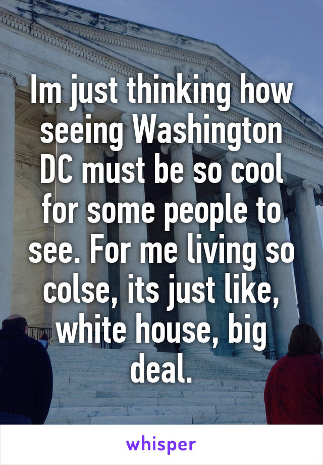 Im just thinking how seeing Washington DC must be so cool for some people to see. For me living so colse, its just like, white house, big deal.