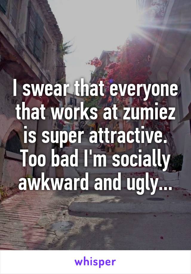 I swear that everyone that works at zumiez is super attractive. Too bad I'm socially awkward and ugly...